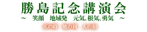 勝島記念講演会　～笑顔　地域発　元気､根気､勇気～　天の時　地の利　人の和